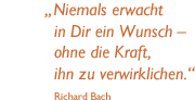 Niemals erwacht in Dir ein Wunsch - ohne die Kraft, ihn zu verwirklichen. (Richard Bach)
